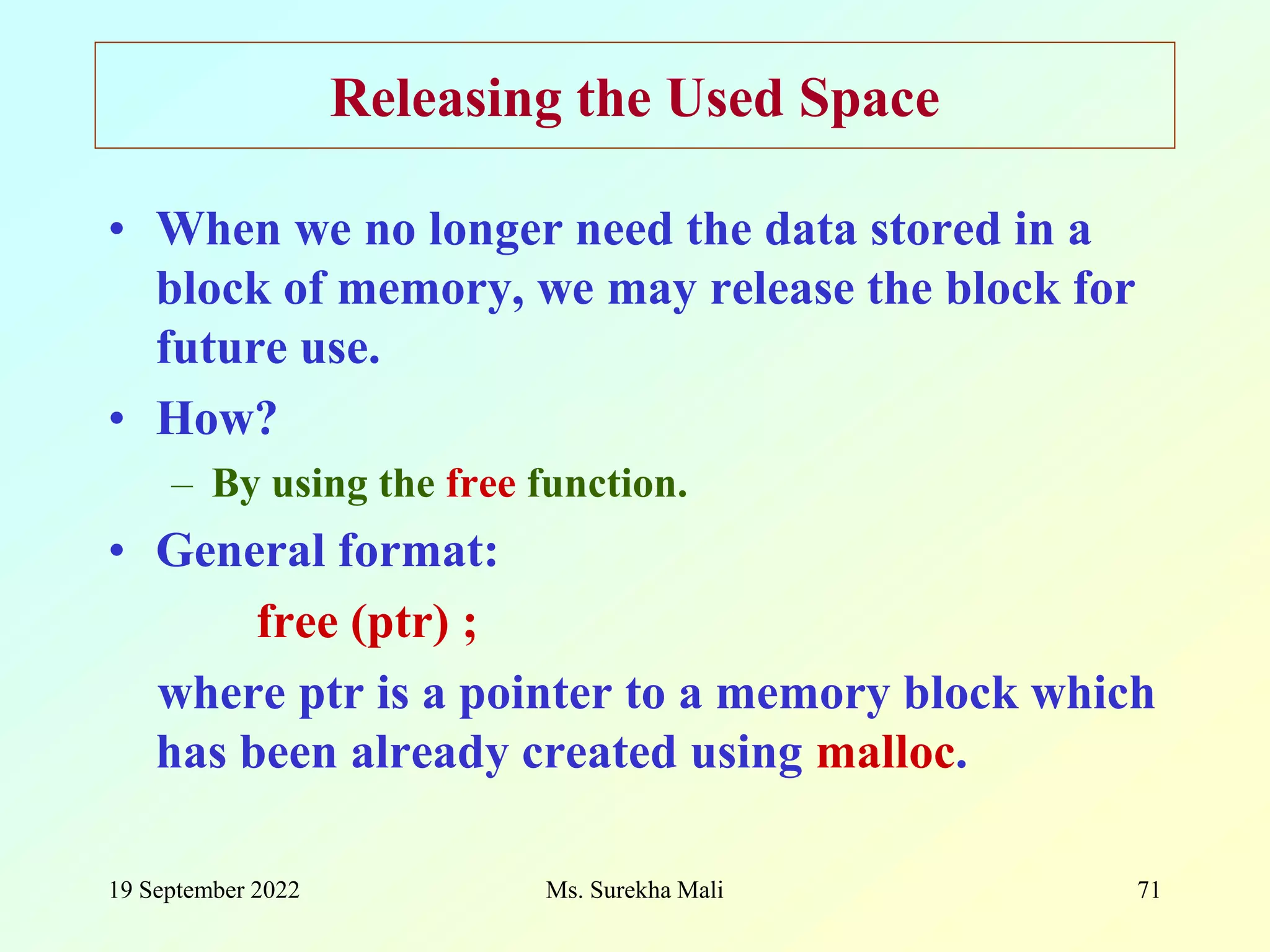 19 September 2022 Ms. Surekha Mali 71 Releasing the Used Space • When we no longer need the data stored in a block of memory, we may release the block for future use. • How? – By using the free function. • General format: free (ptr) ; where ptr is a pointer to a memory block which has been already created using malloc. 