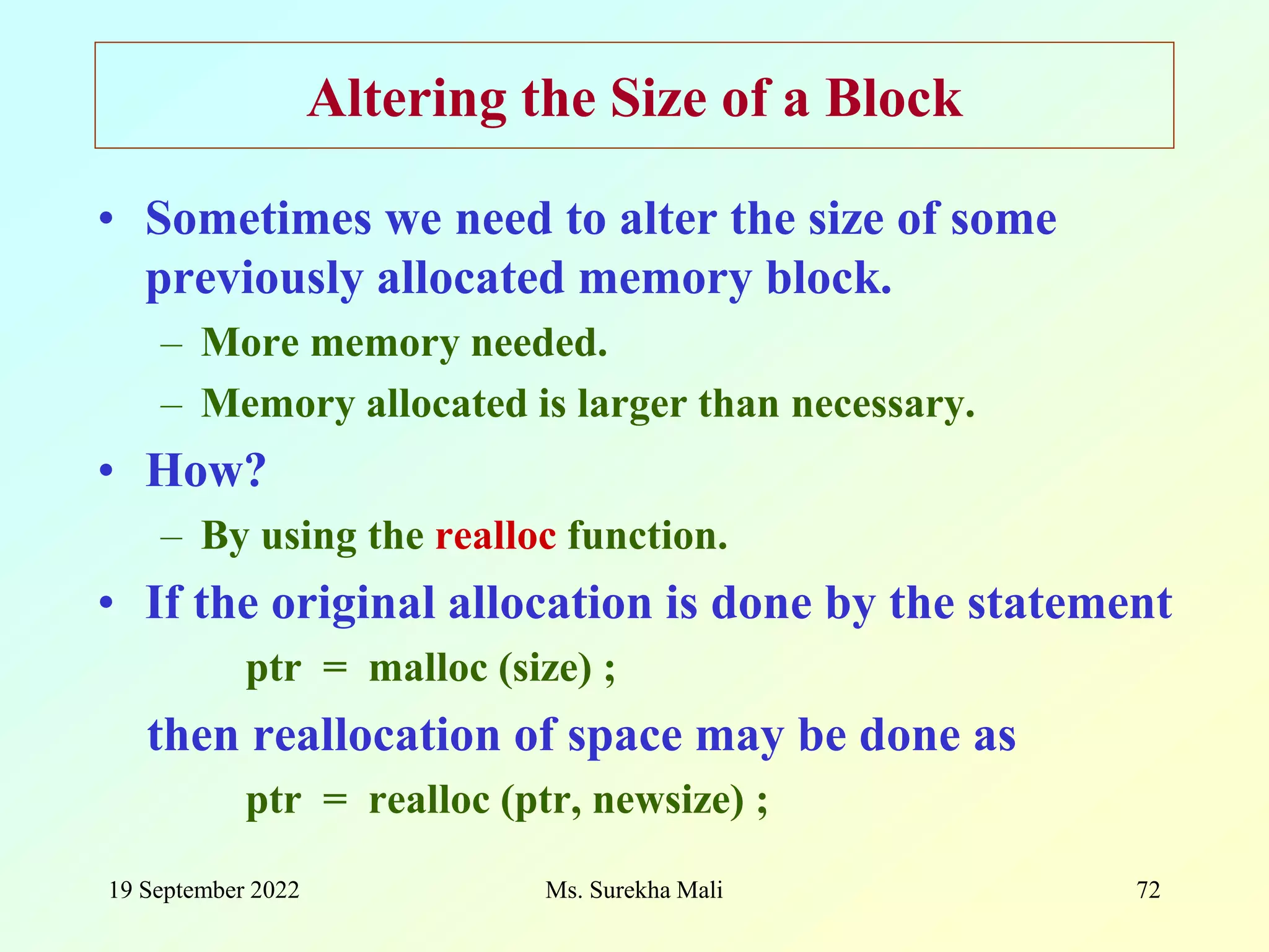 19 September 2022 Ms. Surekha Mali 72 Altering the Size of a Block • Sometimes we need to alter the size of some previously allocated memory block. – More memory needed. – Memory allocated is larger than necessary. • How? – By using the realloc function. • If the original allocation is done by the statement ptr = malloc (size) ; then reallocation of space may be done as ptr = realloc (ptr, newsize) ; 