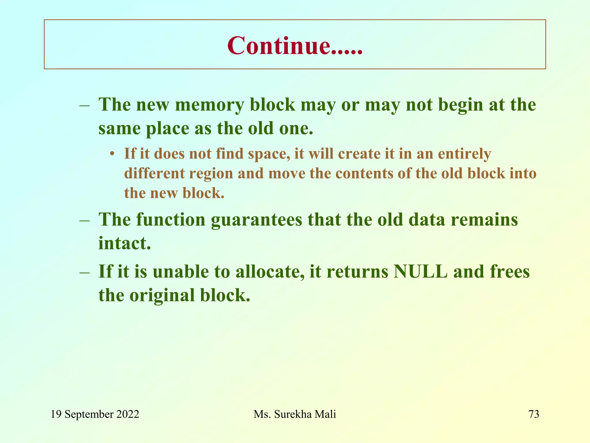 19 September 2022 Ms. Surekha Mali 73 Continue..... – The new memory block may or may not begin at the same place as the old one. • If it does not find space, it will create it in an entirely different region and move the contents of the old block into the new block. – The function guarantees that the old data remains intact. – If it is unable to allocate, it returns NULL and frees the original block. 
