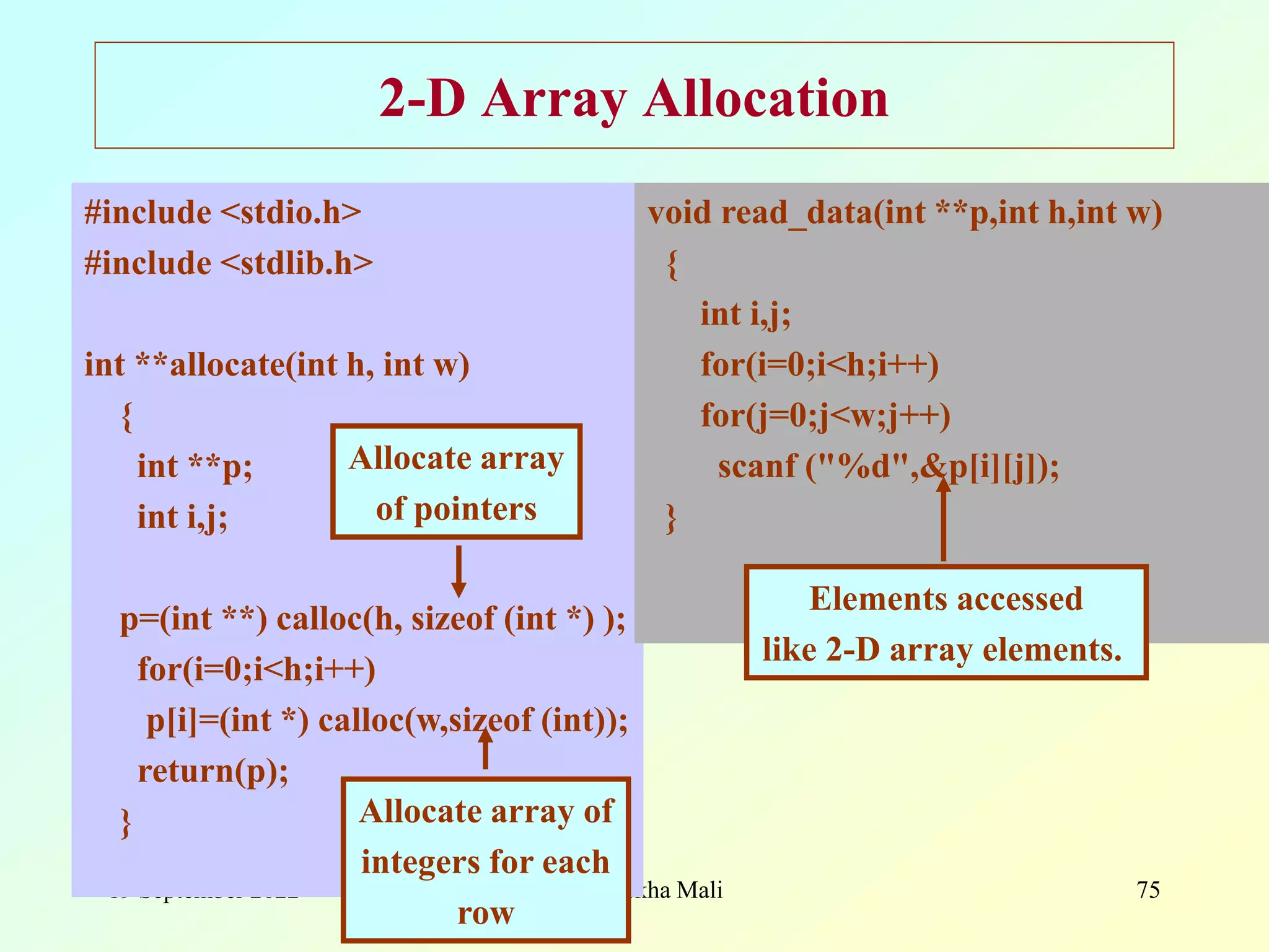 19 September 2022 Ms. Surekha Mali 75 2-D Array Allocation #include <stdio.h> #include <stdlib.h> int **allocate(int h, int w) { int **p; int i,j; p=(int **) calloc(h, sizeof (int *) ); for(i=0;i<h;i++) p[i]=(int *) calloc(w,sizeof (int)); return(p); } void read_data(int **p,int h,int w) { int i,j; for(i=0;i<h;i++) for(j=0;j<w;j++) scanf ("%d",&p[i][j]); } Allocate array of pointers Allocate array of integers for each row Elements accessed like 2-D array elements. 