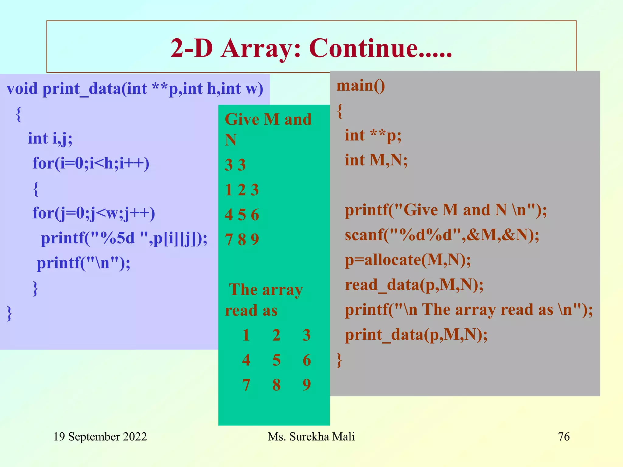 19 September 2022 Ms. Surekha Mali 76 void print_data(int **p,int h,int w) { int i,j; for(i=0;i<h;i++) { for(j=0;j<w;j++) printf("%5d ",p[i][j]); printf("n"); } } 2-D Array: Continue..... main() { int **p; int M,N; printf("Give M and N n"); scanf("%d%d",&M,&N); p=allocate(M,N); read_data(p,M,N); printf("n The array read as n"); print_data(p,M,N); } Give M and N 3 3 1 2 3 4 5 6 7 8 9 The array read as 1 2 3 4 5 6 7 8 9 