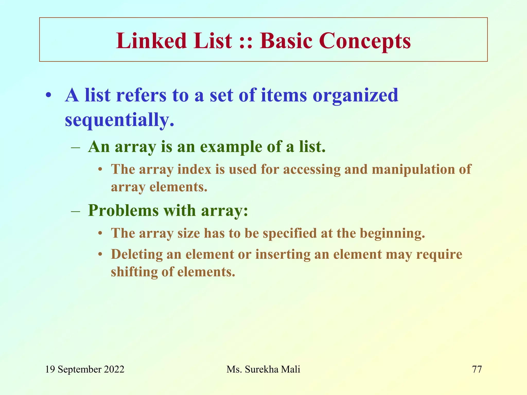 19 September 2022 Ms. Surekha Mali 77 Linked List :: Basic Concepts • A list refers to a set of items organized sequentially. – An array is an example of a list. • The array index is used for accessing and manipulation of array elements. – Problems with array: • The array size has to be specified at the beginning. • Deleting an element or inserting an element may require shifting of elements. 