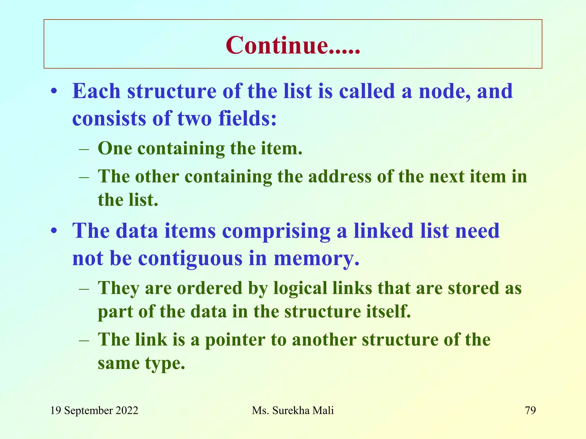 19 September 2022 Ms. Surekha Mali 79 Continue..... • Each structure of the list is called a node, and consists of two fields: – One containing the item. – The other containing the address of the next item in the list. • The data items comprising a linked list need not be contiguous in memory. – They are ordered by logical links that are stored as part of the data in the structure itself. – The link is a pointer to another structure of the same type. 