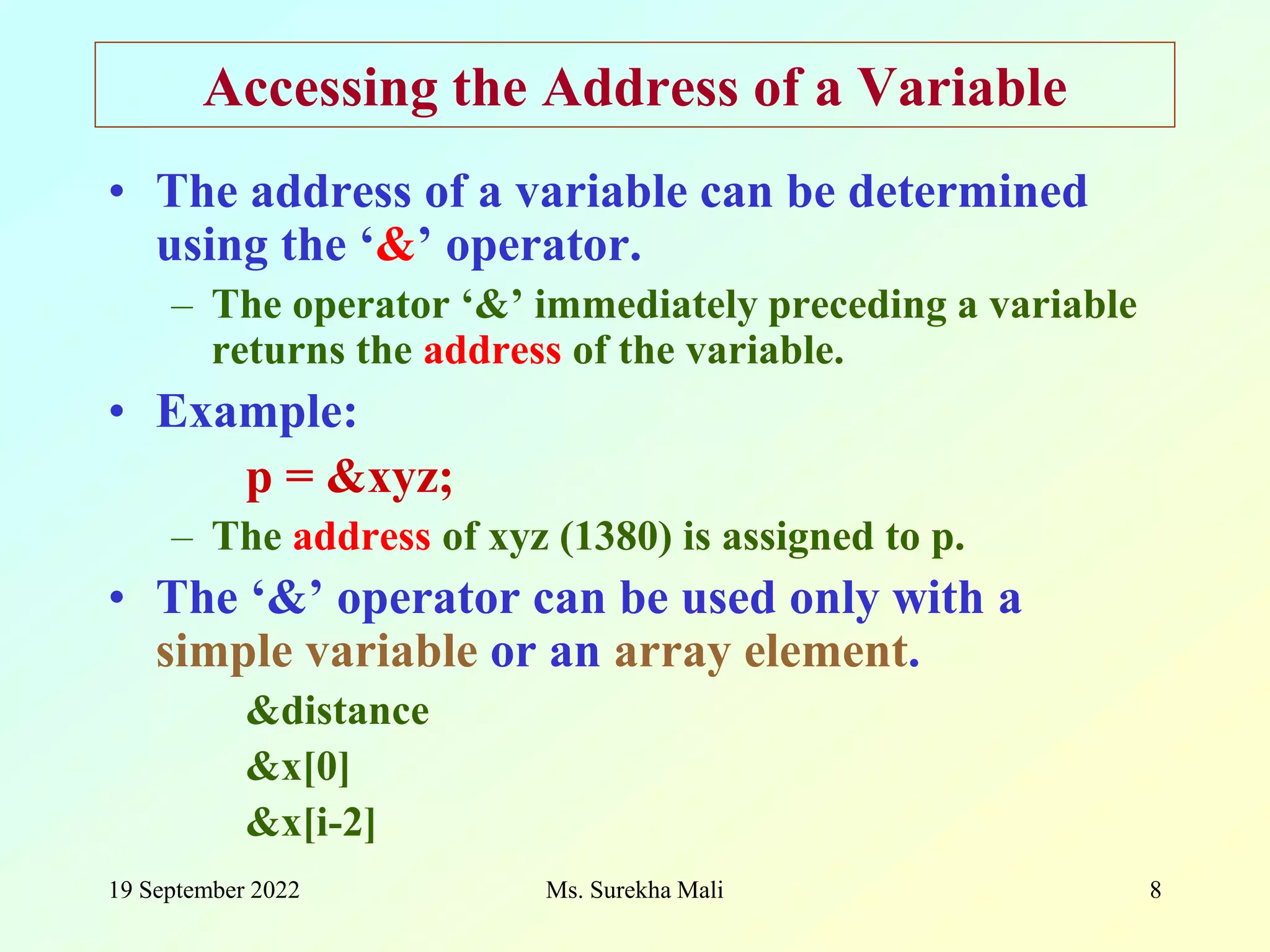 19 September 2022 Ms. Surekha Mali 8 Accessing the Address of a Variable • The address of a variable can be determined using the ‘&’ operator. – The operator ‘&’ immediately preceding a variable returns the address of the variable. • Example: p = &xyz; – The address of xyz (1380) is assigned to p. • The ‘&’ operator can be used only with a simple variable or an array element. &distance &x[0] &x[i-2] 