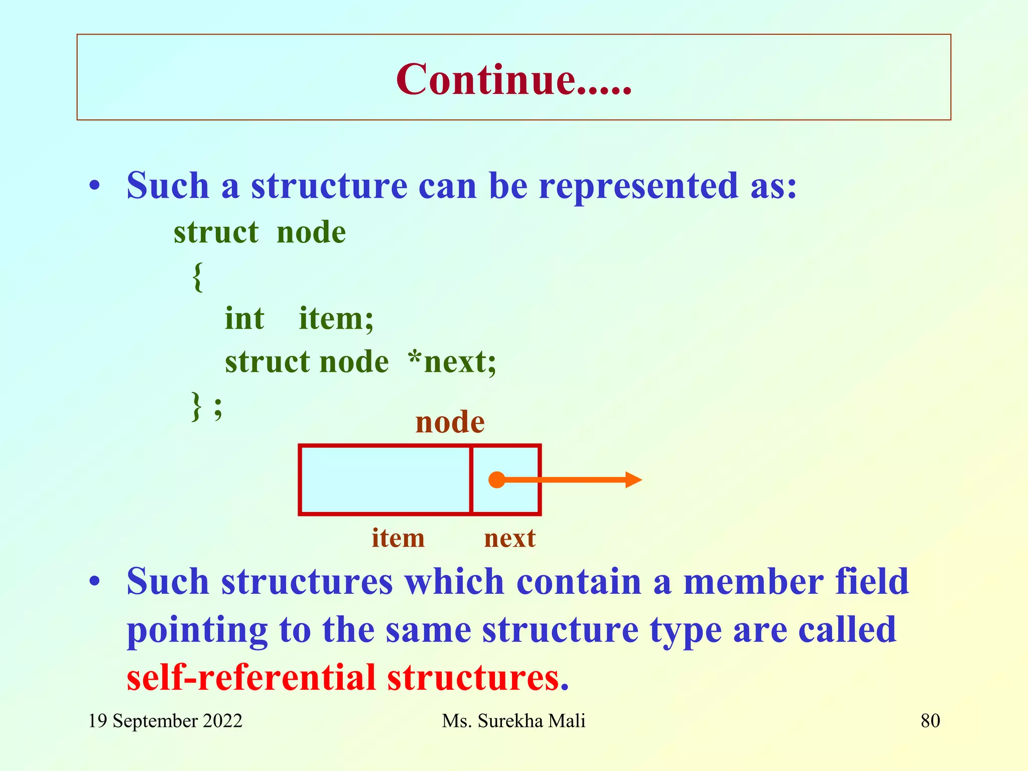 19 September 2022 Ms. Surekha Mali 80 Continue..... • Such a structure can be represented as: struct node { int item; struct node *next; } ; • Such structures which contain a member field pointing to the same structure type are called self-referential structures. item node next 