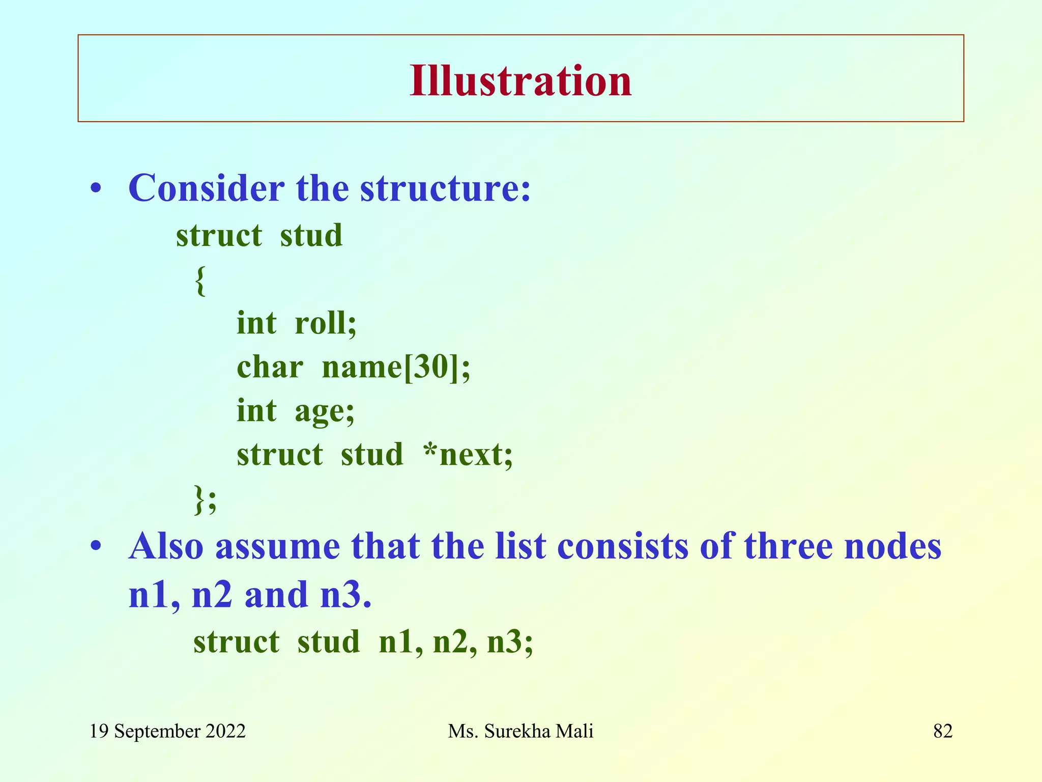 19 September 2022 Ms. Surekha Mali 82 Illustration • Consider the structure: struct stud { int roll; char name[30]; int age; struct stud *next; }; • Also assume that the list consists of three nodes n1, n2 and n3. struct stud n1, n2, n3; 