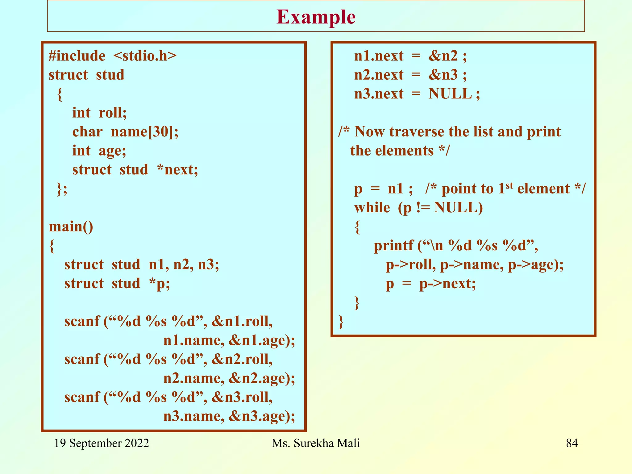 19 September 2022 Ms. Surekha Mali 84 Example #include <stdio.h> struct stud { int roll; char name[30]; int age; struct stud *next; }; main() { struct stud n1, n2, n3; struct stud *p; scanf (“%d %s %d”, &n1.roll, n1.name, &n1.age); scanf (“%d %s %d”, &n2.roll, n2.name, &n2.age); scanf (“%d %s %d”, &n3.roll, n3.name, &n3.age); n1.next = &n2 ; n2.next = &n3 ; n3.next = NULL ; /* Now traverse the list and print the elements */ p = n1 ; /* point to 1st element */ while (p != NULL) { printf (“n %d %s %d”, p->roll, p->name, p->age); p = p->next; } } 