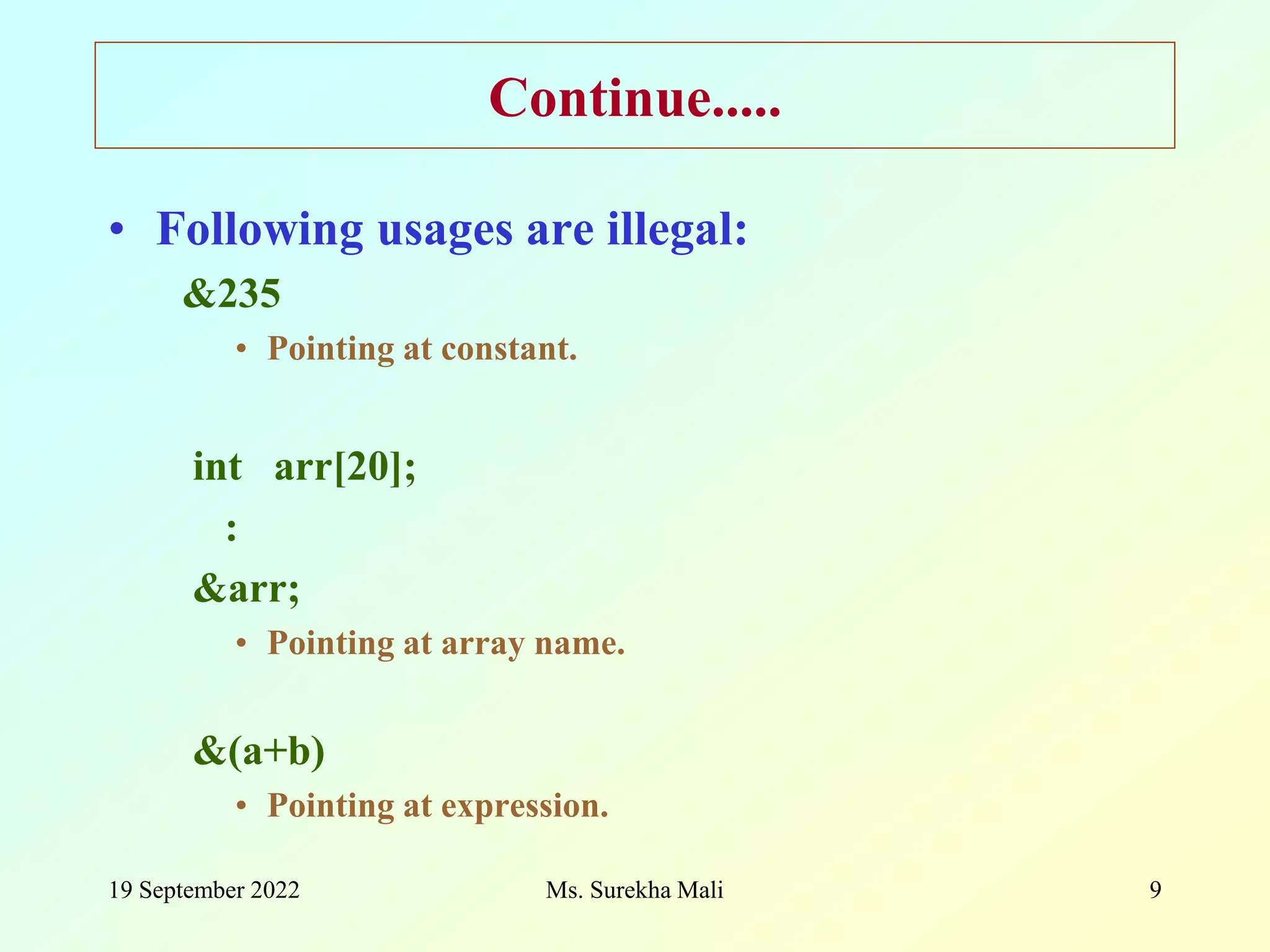 19 September 2022 Ms. Surekha Mali 9 Continue..... • Following usages are illegal: &235 • Pointing at constant. int arr[20]; : &arr; • Pointing at array name. &(a+b) • Pointing at expression. 