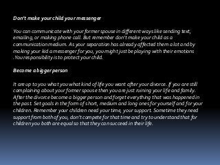 Don’t make your child your messenger
You can communicate with your former spouse in different ways like sending text,
emailing, or making phone call. But remember don’t make your child as a
communication medium. As your separation has already affected them a lot and by
making your kid a messenger for you, you might just be playing with their emotions
.You responsibility is to protect your child.
Become a bigger person
It are up to you what you what kind of life you want after your divorce. If you are still
complaining about your former spouse then you are just ruining your life and family.
After the divorce become a bigger person and forget everything that was happened in
the past. Set goals in the form of short, medium and long ones for yourself and for your
children. Remember your children need your time, your support. Sometime they need
support from both of you, don’t compete for that time and try to understand that for
children you both are equal so that they can succeed in their life.
 