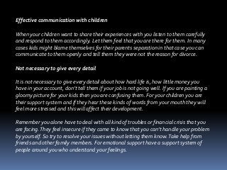 Effective communication with children
When your children want to share their experiences with you listen to them carefully
and respond to them accordingly. Let them feel that you are there for them. In many
cases kids might blame themselves for their parents separation in that case you can
communicate to them openly and tell them they were not the reason for divorce.
Not necessary to give every detail
It is not necessary to give every detail about how hard life is, how little money you
have in your account, don’t tell them if your job is not going well. If you are painting a
gloomy picture for your kids then you are confusing them. For your children you are
their support system and if they hear these kinds of words from your mouth they will
feel more stressed and this will affect their development.
Remember you alone have to deal with all kind of troubles or financial crisis that you
are facing.They feel insecure if they came to know that you can’t handle your problem
by yourself. So try to resolve your issues without letting them know.Take help from
friends and other family members. For emotional support have a support system of
people around you who understand your feelings.
 