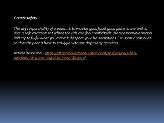 Create safety
The key responsibility of a parent is to provide good food, good place to live and to
give a safe environment where the kids can feel comfortable. Be a responsible person
and try to fulfill what you commit. Respect your kid’s emotions. Set some home rules
so that they don’t have to struggle with the day to day activities.
Article Resource - https://attorneys-arizona.jimdo.com/2018/03/03/a-few-
pointers-for-parenting-after-your-divorce/
 
