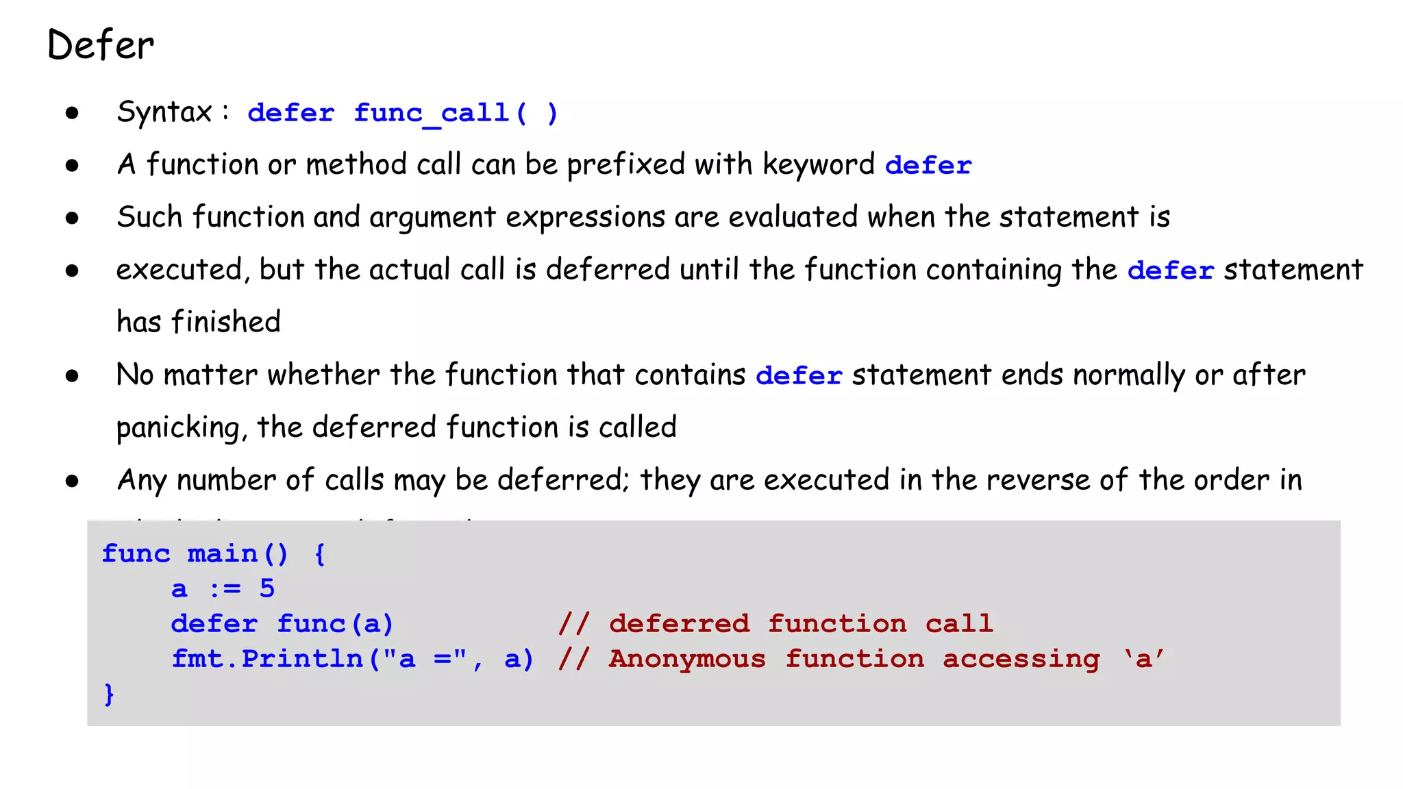 Defer
● Syntax : defer func_call( )
● A function or method call can be prefixed with keyword defer
● Such function and argument expressions are evaluated when the statement is
● executed, but the actual call is deferred until the function containing the defer statement
has finished
● No matter whether the function that contains defer statement ends normally or after
panicking, the deferred function is called
● Any number of calls may be deferred; they are executed in the reverse of the order in
which they were deferred
func main() {
a := 5
defer func(a) // deferred function call
fmt.Println("a =", a) // Anonymous function accessing ‘a’
}
 