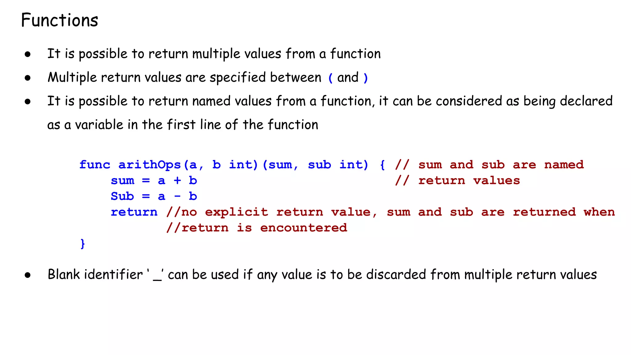Functions
● It is possible to return multiple values from a function
● Multiple return values are specified between ( and )
● It is possible to return named values from a function, it can be considered as being declared
as a variable in the first line of the function
func arithOps(a, b int)(sum, sub int) { // sum and sub are named
sum = a + b // return values
Sub = a - b
return //no explicit return value, sum and sub are returned when
//return is encountered
}
● Blank identifier ‘ _’ can be used if any value is to be discarded from multiple return values
 