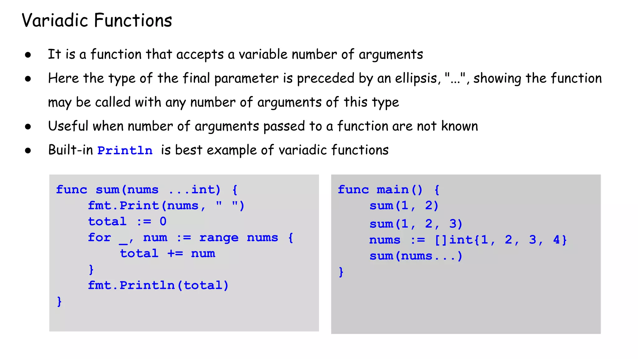 Variadic Functions
● It is a function that accepts a variable number of arguments
● Here the type of the final parameter is preceded by an ellipsis, "...", showing the function
may be called with any number of arguments of this type
● Useful when number of arguments passed to a function are not known
● Built-in Println is best example of variadic functions
func sum(nums ...int) {
fmt.Print(nums, " ")
total := 0
for _, num := range nums {
total += num
}
fmt.Println(total)
}
func main() {
sum(1, 2)
sum(1, 2, 3)
nums := []int{1, 2, 3, 4}
sum(nums...)
}
 