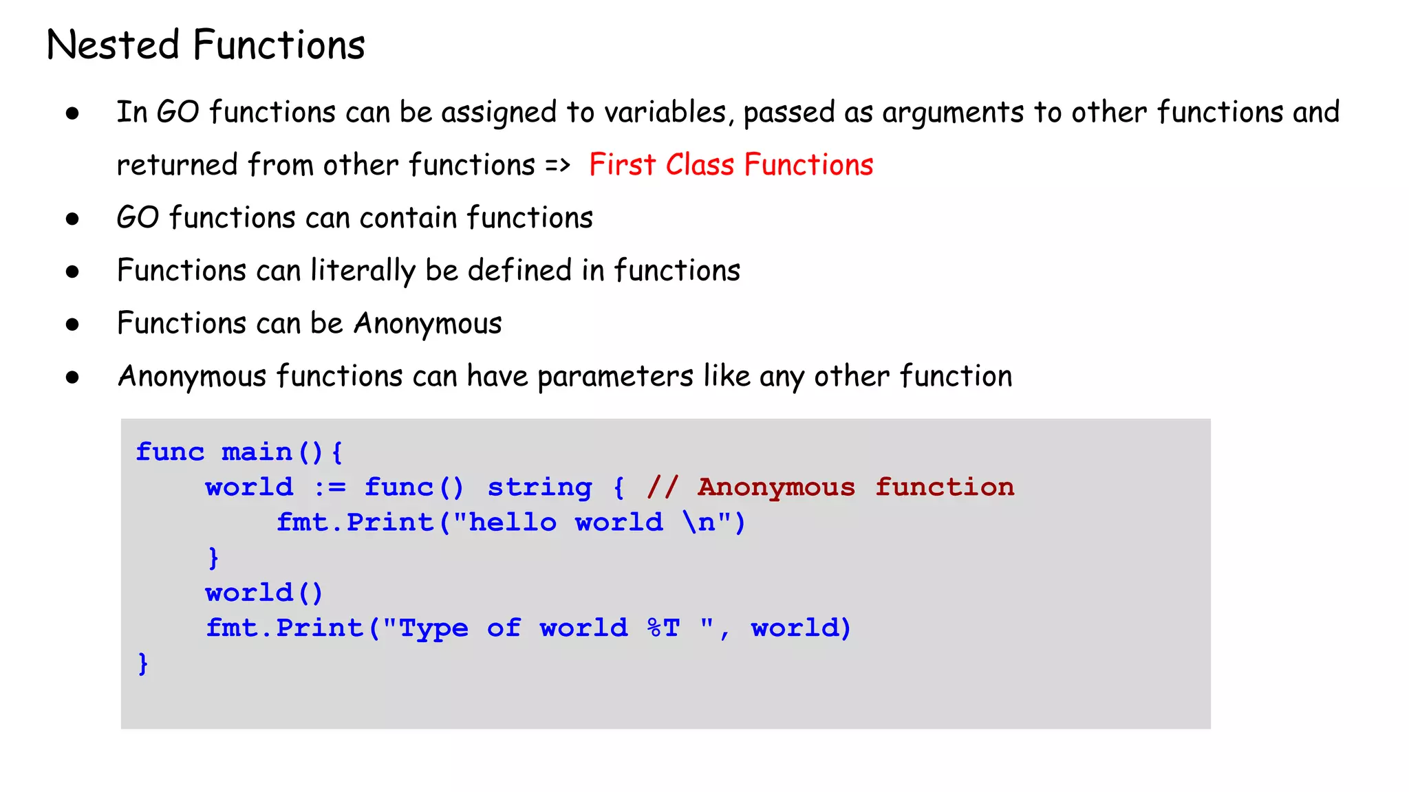 Nested Functions
● In GO functions can be assigned to variables, passed as arguments to other functions and
returned from other functions => First Class Functions
● GO functions can contain functions
● Functions can literally be defined in functions
● Functions can be Anonymous
● Anonymous functions can have parameters like any other function
func main(){
world := func() string { // Anonymous function
fmt.Print("hello world n")
}
world()
fmt.Print("Type of world %T ", world)
}
 