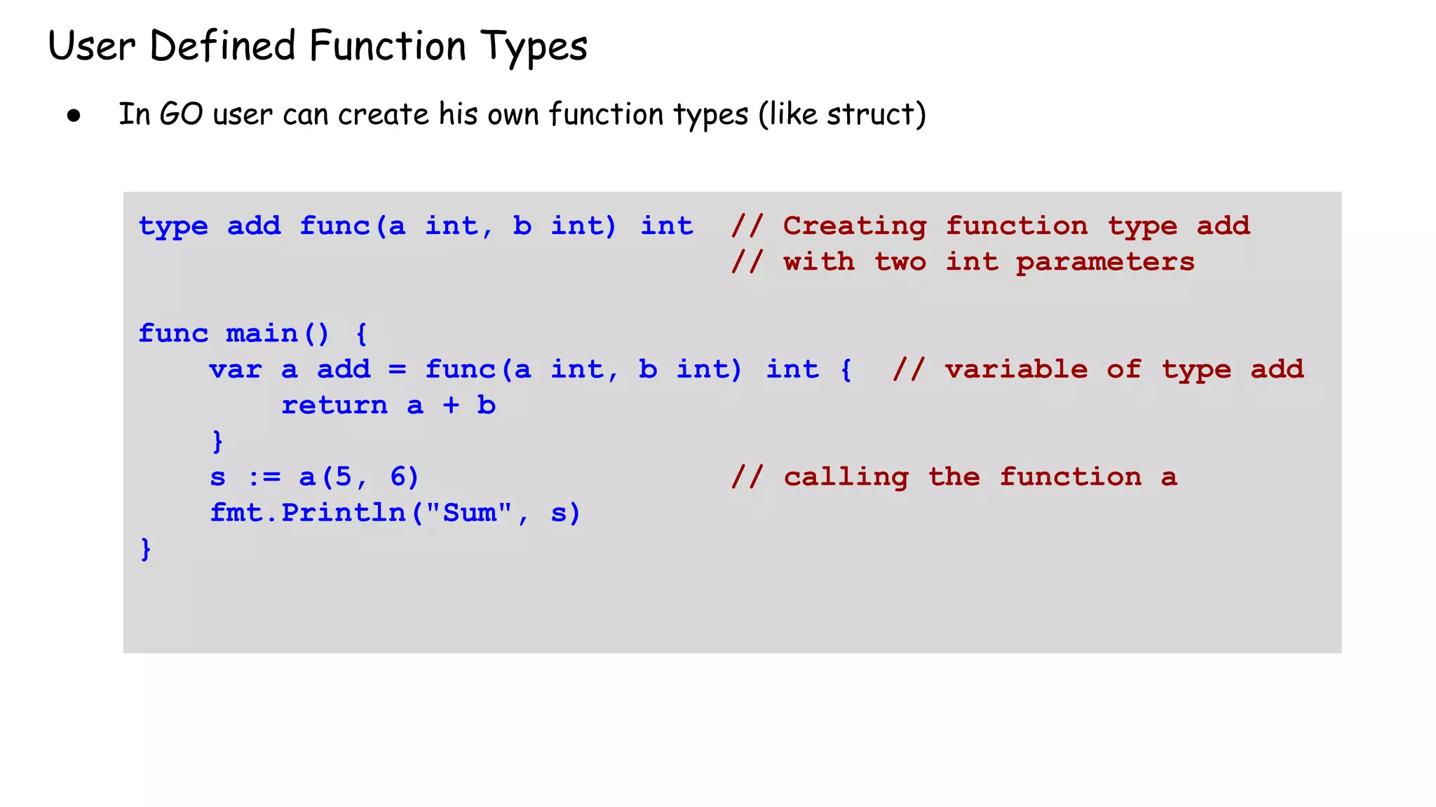 User Defined Function Types
● In GO user can create his own function types (like struct)
type add func(a int, b int) int // Creating function type add
// with two int parameters
func main() {
var a add = func(a int, b int) int { // variable of type add
return a + b
}
s := a(5, 6) // calling the function a
fmt.Println("Sum", s)
}
 