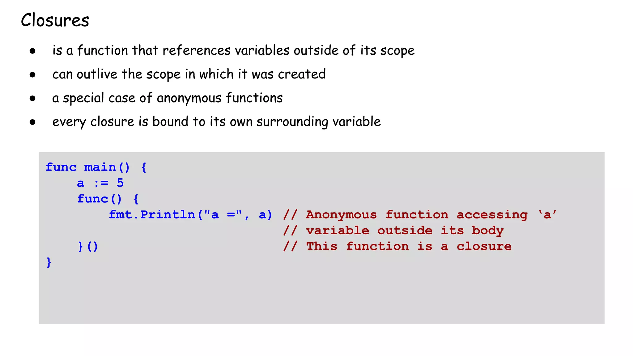 Closures
● is a function that references variables outside of its scope
● can outlive the scope in which it was created
● a special case of anonymous functions
● every closure is bound to its own surrounding variable
func main() {
a := 5
func() {
fmt.Println("a =", a) // Anonymous function accessing ‘a’
// variable outside its body
}() // This function is a closure
}
 