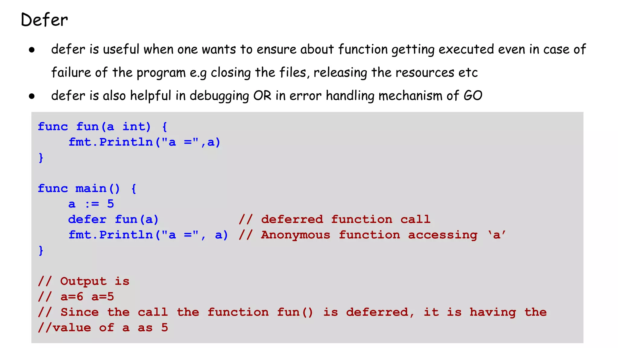 Defer
● defer is useful when one wants to ensure about function getting executed even in case of
failure of the program e.g closing the files, releasing the resources etc
● defer is also helpful in debugging OR in error handling mechanism of GO
func fun(a int) {
fmt.Println("a =",a)
}
func main() {
a := 5
defer fun(a) // deferred function call
fmt.Println("a =", a) // Anonymous function accessing ‘a’
}
// Output is
// a=6 a=5
// Since the call the function fun() is deferred, it is having the
//value of a as 5
 
