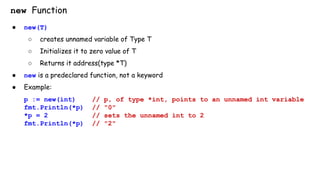 new Function
● new(T)
○ creates unnamed variable of Type T
○ Initializes it to zero value of T
○ Returns it address(type *T)
● new is a predeclared function, not a keyword
● Example:
p := new(int) // p, of type *int, points to an unnamed int variable
fmt.Println(*p) // "0"
*p = 2 // sets the unnamed int to 2
fmt.Println(*p) // "2"
 