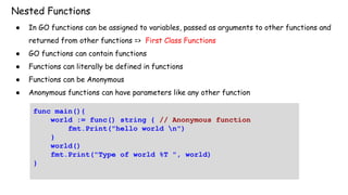 Nested Functions
● In GO functions can be assigned to variables, passed as arguments to other functions and
returned from other functions => First Class Functions
● GO functions can contain functions
● Functions can literally be defined in functions
● Functions can be Anonymous
● Anonymous functions can have parameters like any other function
func main(){
world := func() string { // Anonymous function
fmt.Print("hello world n")
}
world()
fmt.Print("Type of world %T ", world)
}
 
