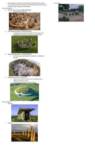 o Archaeological evidence consistently shows that early human
occupation sites were located near essential water sources such
as rivers, lakes, springs, and wetlands
Iconic Examples
 Göbekli Tepe (Turkey, ~9600-8200 BCE)
o world's Oldest Temple
 Stonehenge (England, ~3000-2500 BCE)
o a religious site and an expression of the power and
wealth of the chieftains, aristocrats, and priests
 Skara Brae (Scotland, ~3180-2500 BCE)
o the best-preserved Neolithic settlement in Western
Europe
 Newgrange (Ireland, ~3200 BCE)
o hold some human remains, but it probably had a
religious purpose as well
o had an astronomical or ritual function
Distinct Types
o Dolmen
o Menhir
o Cromlech
 