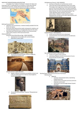 NEAR-EAST (MESOPOTAMIAN) ARCHITECTURE
emerging in the "Cradle of Civilization" between the Tigris and
Euphrates rivers, is celebrated for its innovation in urban planning and
monumental structures. deeply inﬂuenced by the region's unique
geography and the societal need for defense and religious expression
Deﬁning Characteristics
o extensive use of mud bricks, a material readily available from the
fertile river plains
o Structures often featured thick walls, buttresses for stability, and
intricate drainage systems to manage water ﬂow from the rivers
o Symmetry was a key principle, aiming to mirror the perceived
order of the universe in their built environment
Historical Periods
Sumerian Period (Early Bronze Age, ~4500-2340 BCE)
 development of city-states with central temples
dedicated to patron gods
 The earliest terraced temples, known as ziggurats,
originated during this time
Akkadian Period (~2340-1932 BCE)
 Sargon of Akkad's conquests successfully conquer and
unify all of Mesopotamia as well as many kingdoms
outside of the region
 this period inﬂuenced later "classical" Mesopotamian
art forms
Old Babylonian Period (~1932-1500 BCE)
 synthesis of Akkadian art and Sumerian revival
 rulers like Hammurabi established written law codes.
The longest, best-organized, and best-preserved legal
text from the ancient Near East. The Code consisted of
282 laws, with punishments that varied based on social
status (slaves, free men, and property owners). The
codes regulated trade, business, and social
relationships in Babylon. It also teaches us about
Mesopotamian society such as their class divisions and
political economic factors
Assyrian Period (~1500-606 BCE)
 artistic and architectural forms developed
 characterized by monumental palaces and defensive
structures
Neo-Babylonian Empire (~626-539 BCE)
 known for its grand urban projects
 rebuilding of Babylon and the construction of iconic
structures like the Ishtar Gate
Building Types, Materials & Construction Techniques
Building Types
 Ziggurats
o colossal, tiered temple towers, resembling
stepped pyramids
o earthly homes of the gods and focal points for
elaborate ceremonies
o symbolized a sacred bridge between heaven
and earth
 