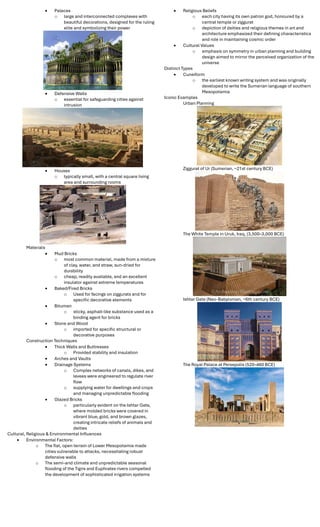  Palaces
o large and interconnected complexes with
beautiful decorations, designed for the ruling
elite and symbolizing their power
 Defensive Walls
o essential for safeguarding cities against
intrusion
 Houses
o typically small, with a central square living
area and surrounding rooms
Materials
 Mud Bricks
o most common material, made from a mixture
of clay, water, and straw, sun-dried for
durability
o cheap, readily available, and an excellent
insulator against extreme temperatures
 Baked/Fired Bricks
o Used for facings on ziggurats and for
speciﬁc decorative elements
 Bitumen
o sticky, asphalt-like substance used as a
binding agent for bricks
 Stone and Wood
o imported for speciﬁc structural or
decorative purposes
Construction Techniques
 Thick Walls and Buttresses
o Provided stability and insulation
 Arches and Vaults
 Drainage Systems
o Complex networks of canals, dikes, and
levees were engineered to regulate river
ﬂow
o supplying water for dwellings and crops
and managing unpredictable ﬂooding
 Glazed Bricks
o particularly evident on the Ishtar Gate,
where molded bricks were covered in
vibrant blue, gold, and brown glazes,
creating intricate reliefs of animals and
deities
Cultural, Religious & Environmental Inﬂuences
 Environmental Factors:
o The ﬂat, open terrain of Lower Mesopotamia made
cities vulnerable to attacks, necessitating robust
defensive walls
o The semi-arid climate and unpredictable seasonal
ﬂooding of the Tigris and Euphrates rivers compelled
the development of sophisticated irrigation systems
 Religious Beliefs
o each city having its own patron god, honoured by a
central temple or ziggurat
o depiction of deities and religious themes in art and
architecture emphasized their deﬁning characteristics
and role in maintaining cosmic order
 Cultural Values
o emphasis on symmetry in urban planning and building
design aimed to mirror the perceived organization of the
universe
Distinct Types
 Cuneiform
o the earliest known writing system and was originally
developed to write the Sumerian language of southern
Mesopotamia
Iconic Examples
Urban Planning
Ziggurat of Ur (Sumerian, ~21st century BCE)
The White Temple in Uruk, Iraq, (3,500–3,000 BCE)
Ishtar Gate (Neo-Babylonian, ~6th century BCE)
The Royal Palace at Persepolis (520–460 BCE)
 