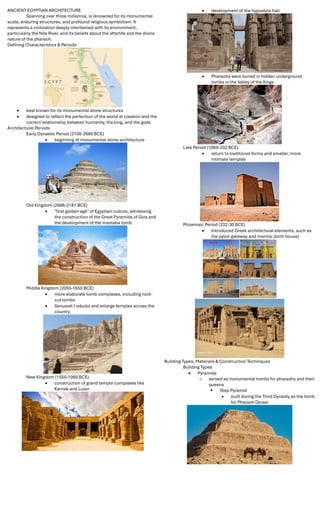 ANCIENT EGYPTIAN ARCHITECTURE
Spanning over three millennia, is renowned for its monumental
scale, enduring structures, and profound religious symbolism. It
represents a civilization deeply intertwined with its environment,
particularly the Nile River, and its beliefs about the afterlife and the divine
nature of the pharaoh.
Deﬁning Characteristics & Periods
 best known for its monumental stone structures
 designed to reﬂect the perfection of the world at creation and the
correct relationship between humanity, the king, and the gods
Architectural Periods
Early Dynastic Period (3100-2686 BCE)
 beginning of monumental stone architecture
Old Kingdom (2686-2181 BCE)
 "ﬁrst golden age" of Egyptian culture, witnessing
the construction of the Great Pyramids of Giza and
the development of the mastaba tomb
Middle Kingdom (2055-1650 BCE)
 more elaborate tomb complexes, including rock-
cut tombs
 Senusret I rebuild and enlarge temples across the
country
New Kingdom (1550-1069 BCE)
 construction of grand temple complexes like
Karnak and Luxor
 development of the hypostyle hall
 Pharaohs were buried in hidden underground
tombs in the Valley of the Kings
Late Period (1069-332 BCE)
 return to traditional forms and smaller, more
intimate temples
Ptolemaic Period (332-30 BCE)
 Introduced Greek architectural elements, such as
the pylon gateway and mamisi (birth house)
Building Types, Materials & Construction Techniques
Building Types
 Pyramids
o served as monumental tombs for pharaohs and their
queens
 Step Pyramid
 built during the Third Dynasty as the tomb
for Pharaoh Djoser
 