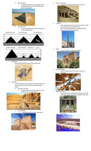  Bent Pyramid
 an engineering issue in its design. Tomb
of Pharaoh Sneferu (2575-2551 BC), the
father of King Khufu
 True Pyramid
 a natural development and improvement
on the step pyramid
 Mastabas
o serving as standard tombs in early dynasties
 Temples
o cult temples (for deity images and daily worship) and
funerary/mortuary temples (for deceased kings'
cults)
 Mortuary Temples
 temples that were erected adjacent to, or
in the vicinity of, royal tombs
 Cult Temples
 dedicated to Amun, Mut and Khonsu
 Rock-cut Tombs
o tombs were carved directly into rock faces
 Obelisk
o a tall, slender, tapered monument with four sides
and a pyramidal or pyramidion top.
Commemorating the dead, representing their
kings, and honouring their gods.
 Pylon
o the front wall of an Egyptian temple
 Hypostyle Hall
o interior space whose roof rests on pillars or
columns
 Peristyle Court
o a courtyard surrounded by a peristyle, columned
walkways usually encircling all sides of the court
 Fortresses
 