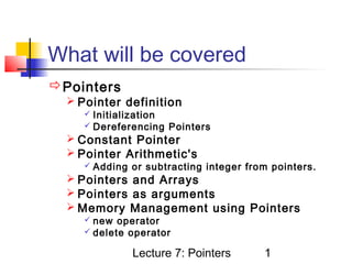 What will be covered
Pointers
   Pointer definition
      Initialization
      Dereferencing    Pointers
   Constant Pointer
   Pointer Arithmetic's
      Adding   or subtracting integer from pointers.
   Pointers and Arrays
   Pointers as arguments
   Memory Management using Pointers
      new  operator
      delete operator

                Lecture 7: Pointers       1
 