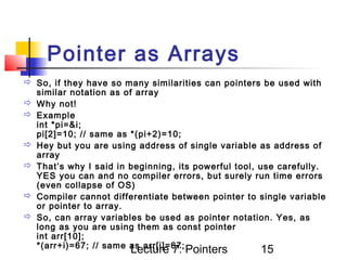 Pointer as Arrays
 So, if they have so many similarities can pointers be used with
  similar notation as of array
 Why not!
 Example
  int *pi=&i;
  pi[2]=10; // same as *(pi+2)=10;
 Hey but you are using address of single variable as address of
  array
 That’s why I said in beginning, its powerful tool, use carefully.
  YES you can and no compiler errors, but surely run time errors
  (even collapse of OS)
 Compiler cannot differentiate between pointer to single variable
  or pointer to array.
 So, can array variables be used as pointer notation. Yes, as
  long as you are using them as const pointer
  int arr[10];
  *(arr+i)=67; // same as arr[i]=67;
                       Lecture 7: Pointers          15
 