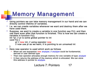 Memory Management
 Using pointers we can take memory management in our hand and we can
  directly control lifetime of variables.
 I.e. we can create variables whenever we want and destroy them after we
  have used them.
 Suppose, we want to create a variable in one function say f1(); and then
  use them even after that function is finished. This is how we can create a
  variable in function f1();
  int *pi; // pi is some global pointer to int
  void f1() {
        pi = new int; // using operator new
        // now use pi as we want, it is pointing to an unnamed int
  }
 Here new operator is used which work as follows
     When we use expression new anytype; // anytype could be fundamental,
      derived or user defined type
     Than new operator allocates enough memory for one variable of type anytype
     It than returns the address of the memory which is allocated. We can store
      this address in pointer to anytype .


                           Lecture 7: Pointers                17
 