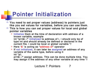 Pointer Initialization
 You need to set proper values (address) to pointers just
  like you set values for variables, before you can use them.
 This is how you can set proper values for local and global
  pointer variables
    Initialize them at the time of declaration with address of a
     known variable, example
     int *pi=&i; /* initialized to address of i. i should only be of
     type int and should already be defined or declared in the
     current file. i could be local or global variable */
    Here ‘&’ is acting as “address of” operator
    If not initialized, it can later be assigned an address of any
     variable of the same type, before using it
     int *pi;
     pi=&i; /* assign address. This can be done multiple time. You
     may assign it the address of any other variable at any time */


                       Lecture 7: Pointers          7
 