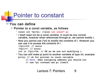 Pointer to constant
 You can define
   Pointer to a const variable, as follows
      const int *pi=&i; //also int const* pi
      i itself need not be a const variable. It could be any normal
       variable, however when referenced through pi, we cannot modify i.
      Now you cannot use (*pi) to modify the contents of i. However you
       can use it to access the contents of i.
       (*pi)=10; // error
       (*pi)++; // error
       int j= (*pi)+56; // OK as we are not modifying i
      You can still make pi point to another variable of type int, example
       pi=&j; // ok for pointer to const variable
                // Note: when assigning address you should not
                // use *pi instead use pi itself.



                        Lecture 7: Pointers              9
 