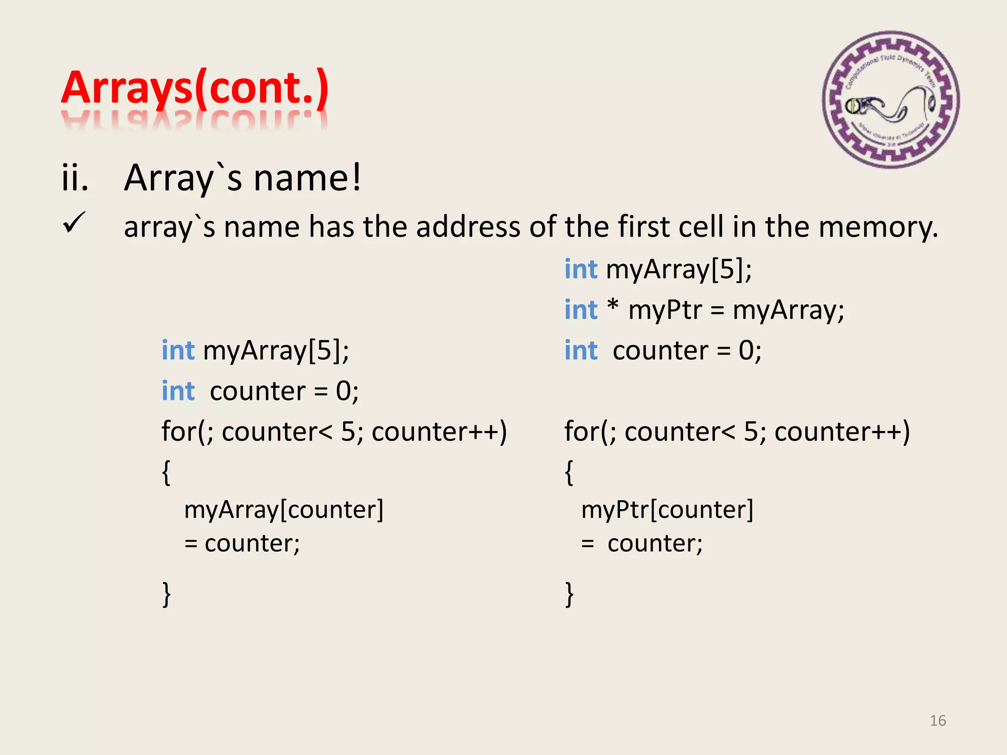 ii. Array`s name!
 array`s name has the address of the first cell in the memory.
int myArray[5];
int * myPtr = myArray;
int myArray[5]; int counter = 0;
int counter = 0;
for(; counter< 5; counter++) for(; counter< 5; counter++)
{ {
} }
16
myArray[counter]
= counter;
myPtr[counter]
= counter;
Arrays(cont.)
 