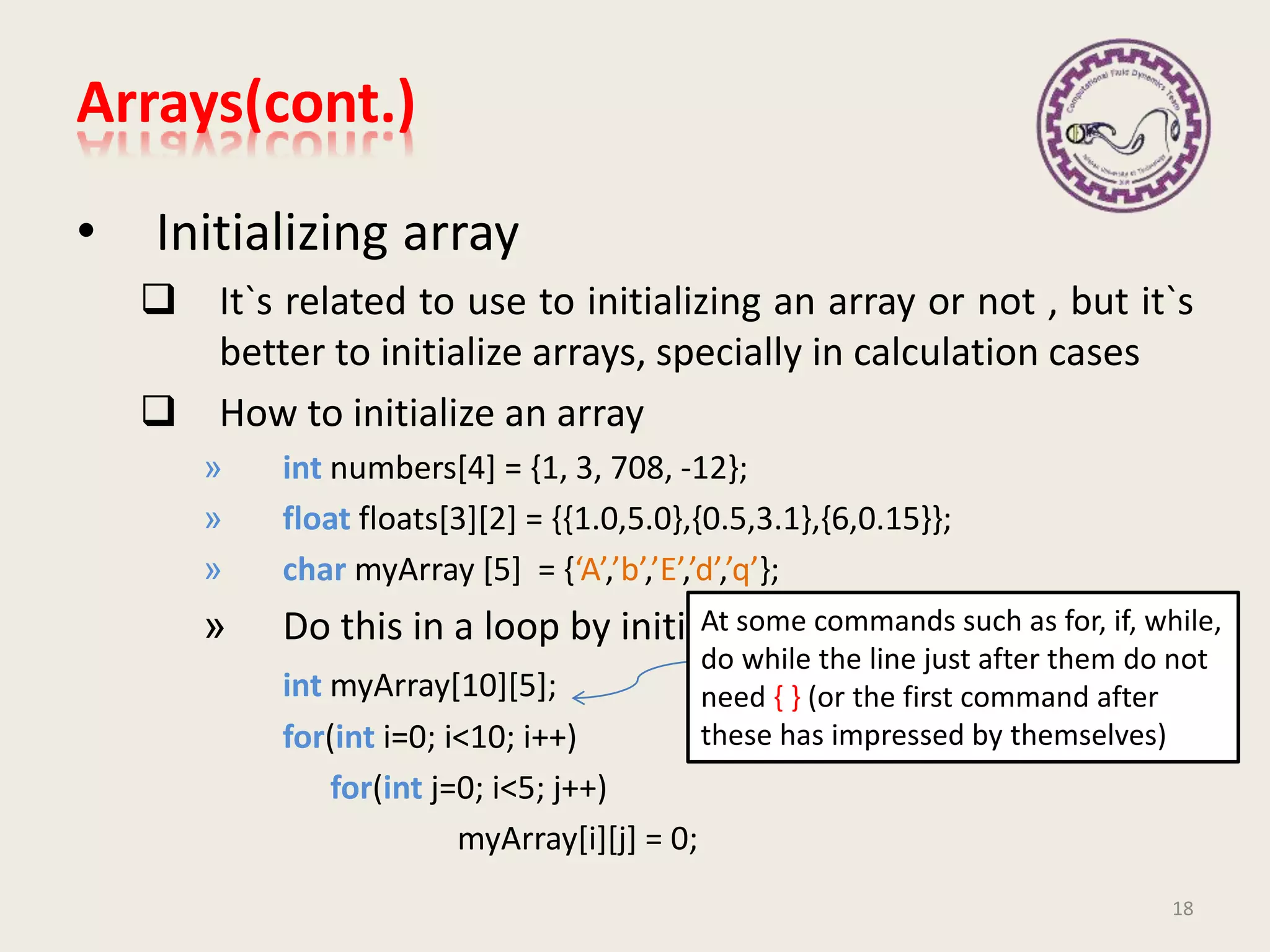 • Initializing array
 It`s related to use to initializing an array or not , but it`s
better to initialize arrays, specially in calculation cases
 How to initialize an array
» int numbers[4] = {1, 3, 708, -12};
» float floats[3][2] = {{1.0,5.0},{0.5,3.1},{6,0.15}};
» char myArray [5] = {‘A’,’b’,’E’,’d’,’q’};
» Do this in a loop by initialize each after another
int myArray[10][5];
for(int i=0; i<10; i++)
for(int j=0; i<5; j++)
myArray[i][j] = 0;
18
Every where in C++ we can define a
variable
At some commands such as for, if, while,
do while the line just after them do not
need { } (or the first command after
these has impressed by themselves)
Arrays(cont.)
 