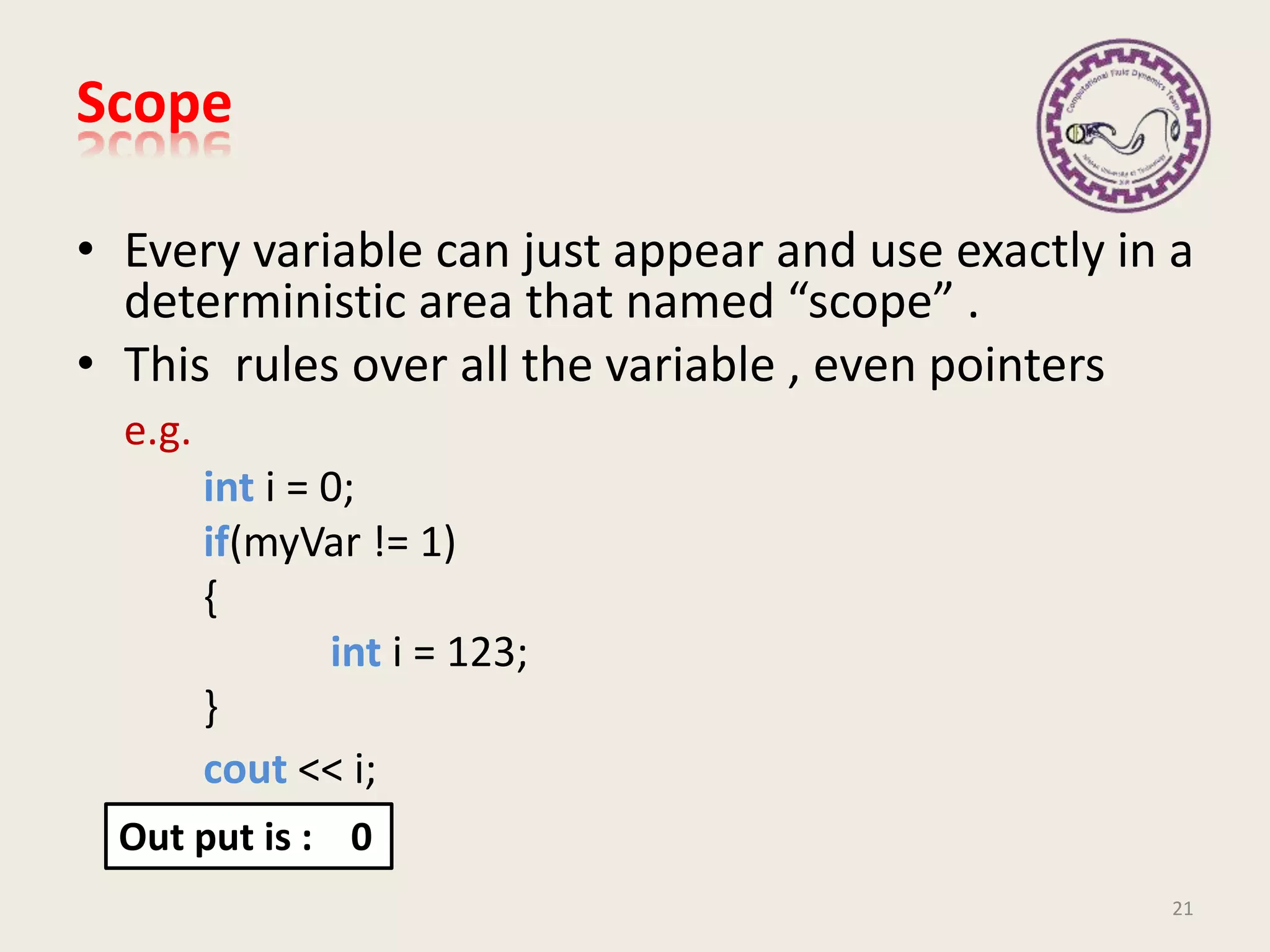 Scope
• Every variable can just appear and use exactly in a
deterministic area that named “scope” .
• This rules over all the variable , even pointers
e.g.
int i = 0;
if(myVar != 1)
{
int i = 123;
}
cout << i;
21
Out put is : 0
 