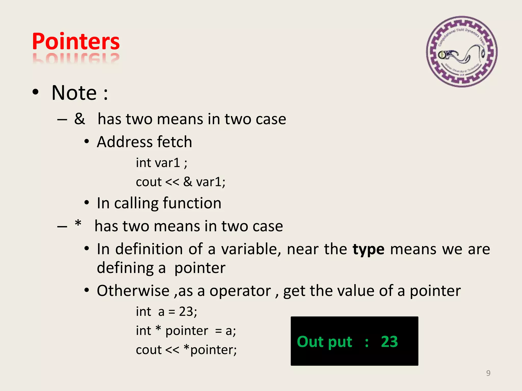 • Note :
– & has two means in two case
• Address fetch
int var1 ;
cout << & var1;
• In calling function
– * has two means in two case
• In definition of a variable, near the type means we are
defining a pointer
• Otherwise ,as a operator , get the value of a pointer
int a = 23;
int * pointer = a;
cout << *pointer;
Pointers
9
Out put : 23
 