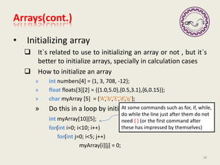 • Initializing array
 It`s related to use to initializing an array or not , but it`s
better to initialize arrays, specially in calculation cases
 How to initialize an array
» int numbers[4] = {1, 3, 708, -12};
» float floats[3][2] = {{1.0,5.0},{0.5,3.1},{6,0.15}};
» char myArray [5] = {‘A’,’b’,’E’,’d’,’q’};
» Do this in a loop by initialize each after another
int myArray[10][5];
for(int i=0; i<10; i++)
for(int j=0; i<5; j++)
myArray[i][j] = 0;
18
Every where in C++ we can define a
variable
At some commands such as for, if, while,
do while the line just after them do not
need { } (or the first command after
these has impressed by themselves)
Arrays(cont.)
 