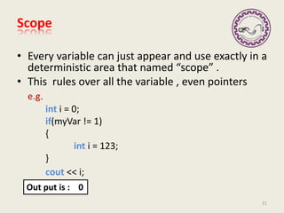 Scope
• Every variable can just appear and use exactly in a
deterministic area that named “scope” .
• This rules over all the variable , even pointers
e.g.
int i = 0;
if(myVar != 1)
{
int i = 123;
}
cout << i;
21
Out put is : 0
 