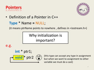 (this type can accept any type in assignment
but when we want to assignment to other
variable we must do a cast)
• Definition of a Pointer in C++
Type * Name = NULL;
(it means ptrName points to nowhere , defines in <iostream.h>)
e.g.
int * ptr1;
void * ptr2
Pointers
7
Why initialization is
important?
 