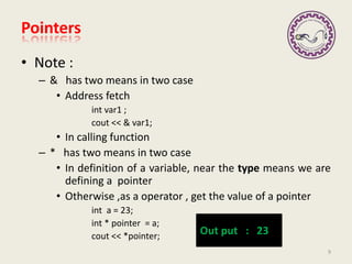 • Note :
– & has two means in two case
• Address fetch
int var1 ;
cout << & var1;
• In calling function
– * has two means in two case
• In definition of a variable, near the type means we are
defining a pointer
• Otherwise ,as a operator , get the value of a pointer
int a = 23;
int * pointer = a;
cout << *pointer;
Pointers
9
Out put : 23
 
