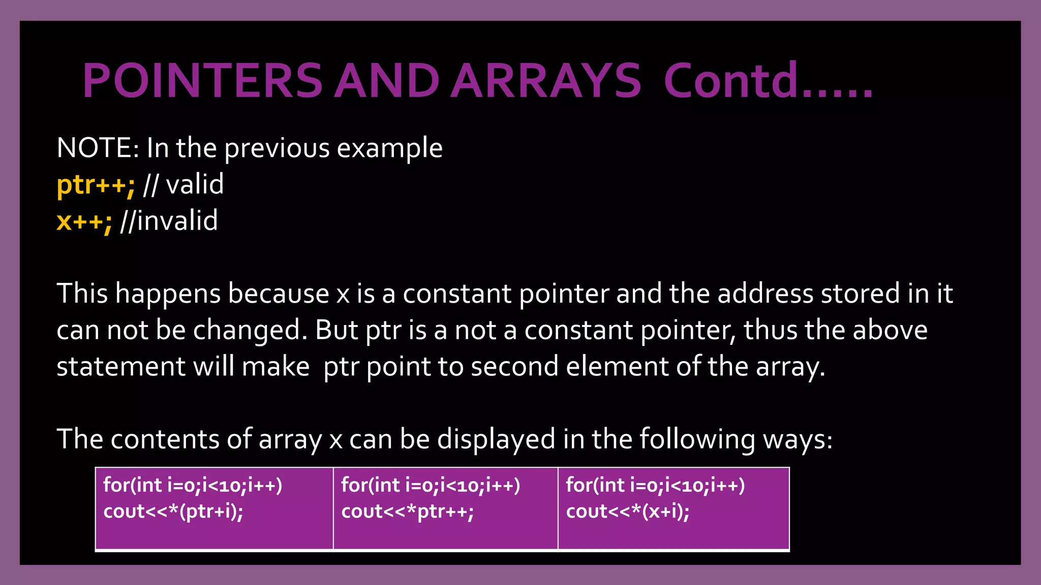 POINTERS AND ARRAYS Contd…..
NOTE: In the previous example
ptr++; // valid
x++; //invalid
This happens because x is a constant pointer and the address stored in it
can not be changed. But ptr is a not a constant pointer, thus the above
statement will make ptr point to second element of the array.
The contents of array x can be displayed in the following ways:
for(int i=0;i<10;i++)
cout<<*(ptr+i);
for(int i=0;i<10;i++)
cout<<*ptr++;
for(int i=0;i<10;i++)
cout<<*(x+i);
 