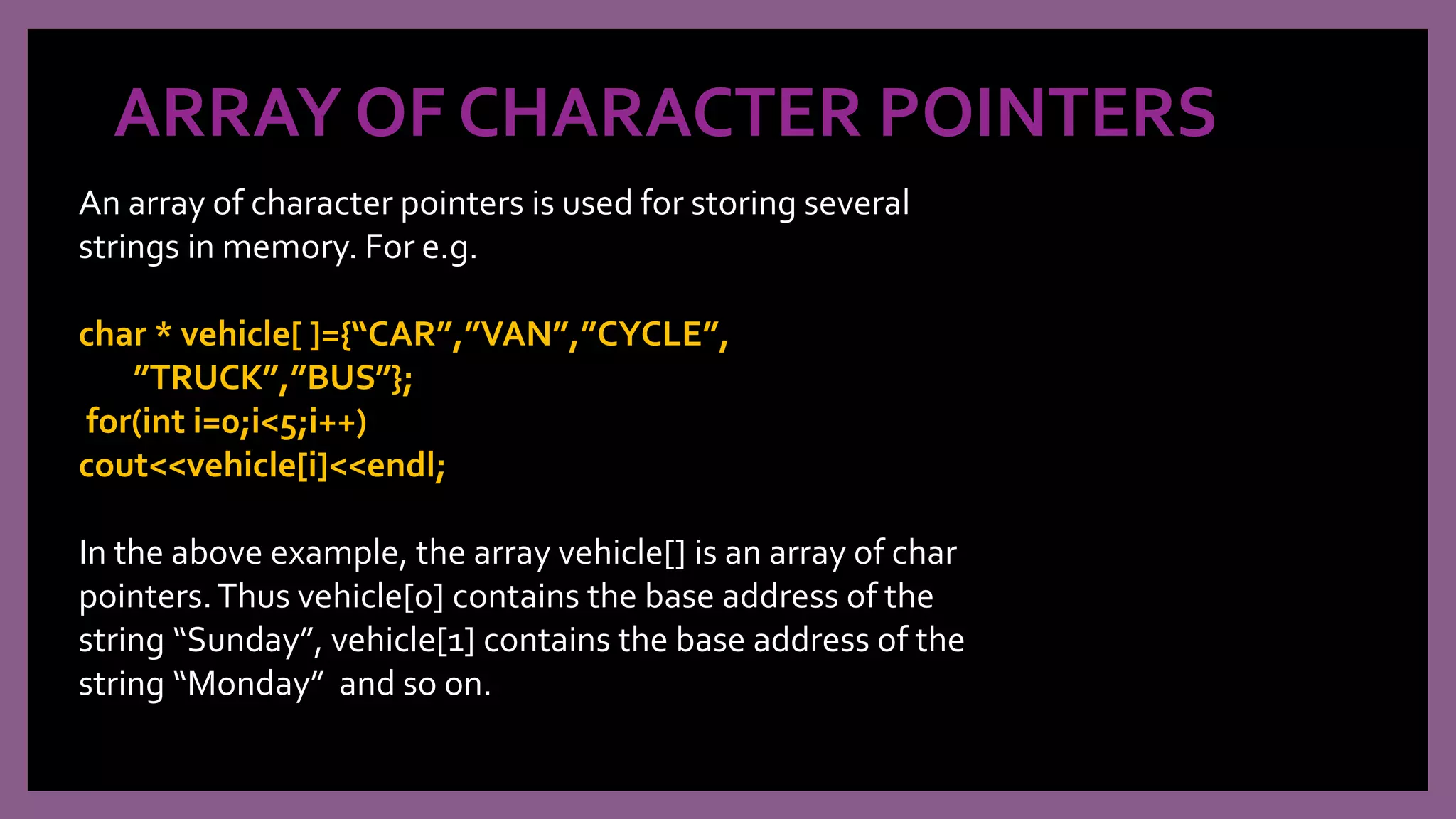 ARRAY OF CHARACTER POINTERS
An array of character pointers is used for storing several
strings in memory. For e.g.
char * vehicle[ ]={“CAR”,”VAN”,”CYCLE”,
”TRUCK”,”BUS”};
for(int i=0;i<5;i++)
cout<<vehicle[i]<<endl;
In the above example, the array vehicle[] is an array of char
pointers.Thus vehicle[0] contains the base address of the
string “Sunday”, vehicle[1] contains the base address of the
string “Monday” and so on.
 