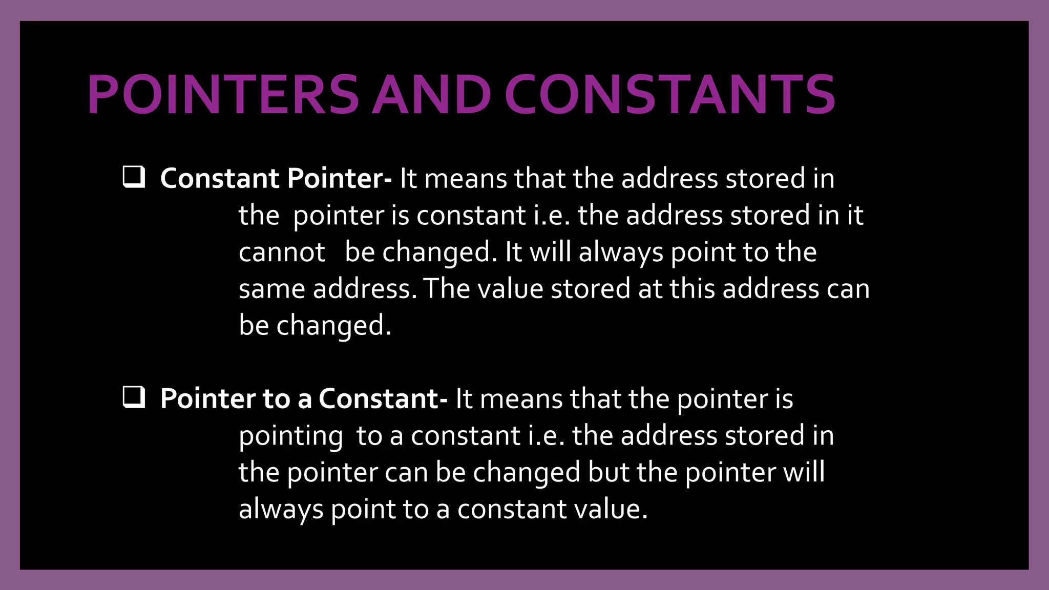 POINTERS AND CONSTANTS
 Constant Pointer- It means that the address stored in
the pointer is constant i.e. the address stored in it
cannot be changed. It will always point to the
same address.The value stored at this address can
be changed.
 Pointer to a Constant- It means that the pointer is
pointing to a constant i.e. the address stored in
the pointer can be changed but the pointer will
always point to a constant value.
 