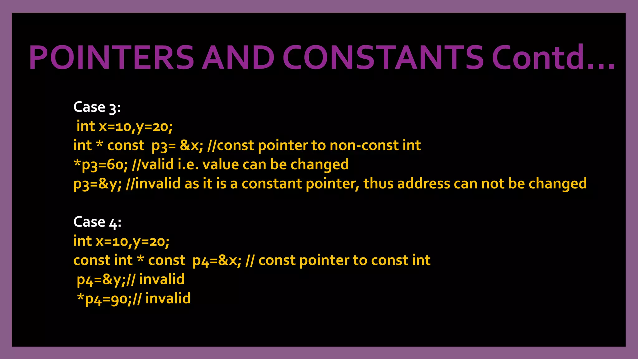 POINTERS AND CONSTANTS Contd…
Case 3:
int x=10,y=20;
int * const p3= &x; //const pointer to non-const int
*p3=60; //valid i.e. value can be changed
p3=&y; //invalid as it is a constant pointer, thus address can not be changed
Case 4:
int x=10,y=20;
const int * const p4=&x; // const pointer to const int
p4=&y;// invalid
*p4=90;// invalid
 