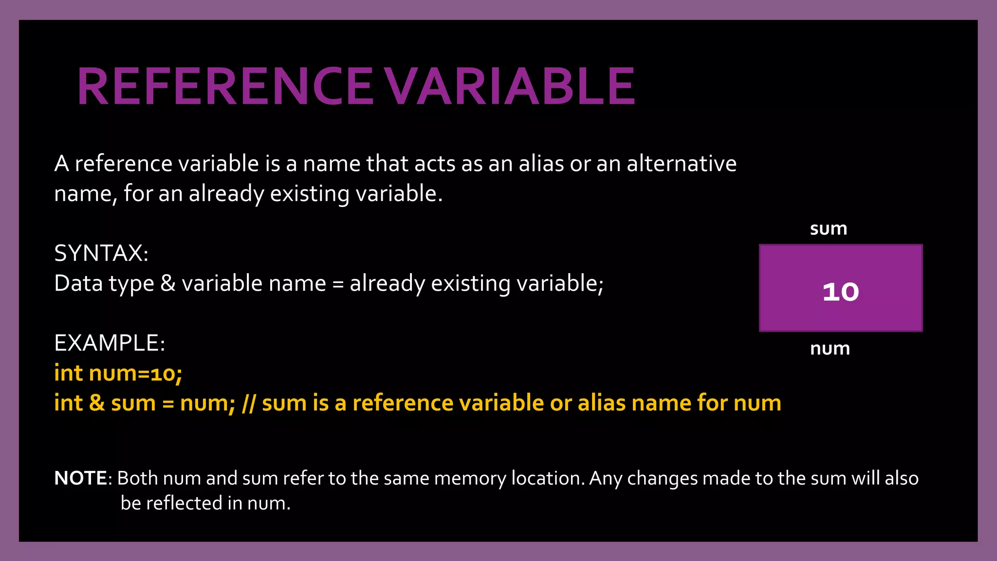 REFERENCEVARIABLE
A reference variable is a name that acts as an alias or an alternative
name, for an already existing variable.
SYNTAX:
Data type & variable name = already existing variable;
EXAMPLE:
int num=10;
int & sum = num; // sum is a reference variable or alias name for num
10
sum
num
NOTE: Both num and sum refer to the same memory location.Any changes made to the sum will also
be reflected in num.
 