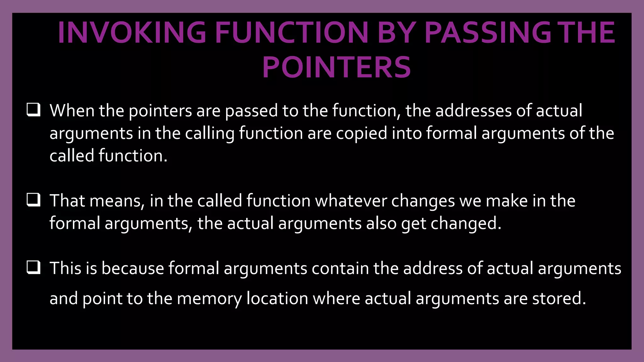 INVOKING FUNCTION BY PASSINGTHE
POINTERS
 When the pointers are passed to the function, the addresses of actual
arguments in the calling function are copied into formal arguments of the
called function.
 That means, in the called function whatever changes we make in the
formal arguments, the actual arguments also get changed.
 This is because formal arguments contain the address of actual arguments
and point to the memory location where actual arguments are stored.
 