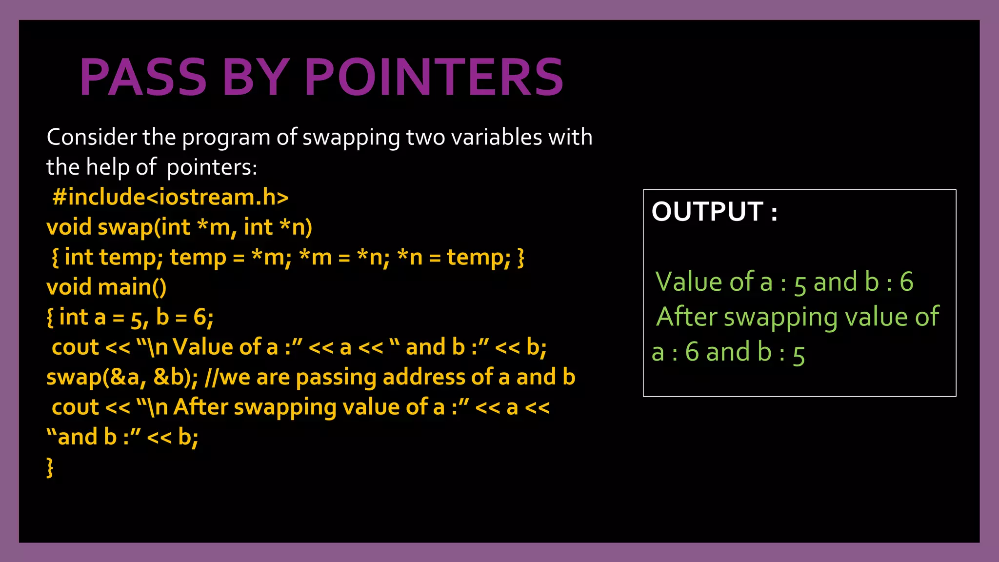 PASS BY POINTERS
Consider the program of swapping two variables with
the help of pointers:
#include<iostream.h>
void swap(int *m, int *n)
{ int temp; temp = *m; *m = *n; *n = temp; }
void main()
{ int a = 5, b = 6;
cout << “nValue of a :” << a << “ and b :” << b;
swap(&a, &b); //we are passing address of a and b
cout << “n After swapping value of a :” << a <<
“and b :” << b;
}
OUTPUT :
Value of a : 5 and b : 6
After swapping value of
a : 6 and b : 5
 