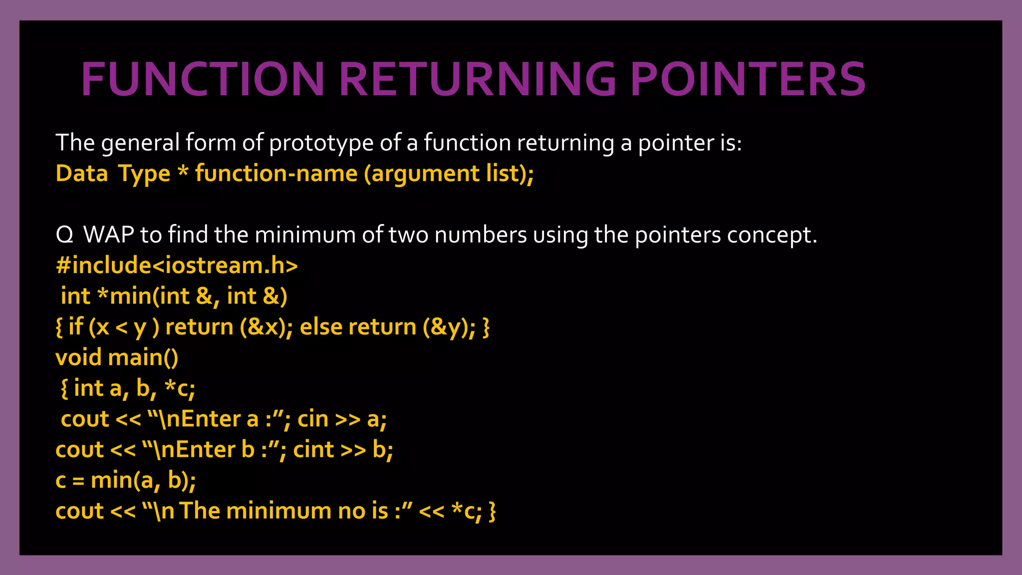 FUNCTION RETURNING POINTERS
The general form of prototype of a function returning a pointer is:
Data Type * function-name (argument list);
Q WAP to find the minimum of two numbers using the pointers concept.
#include<iostream.h>
int *min(int &, int &)
{ if (x < y ) return (&x); else return (&y); }
void main()
{ int a, b, *c;
cout << “nEnter a :”; cin >> a;
cout << “nEnter b :”; cint >> b;
c = min(a, b);
cout << “nThe minimum no is :” << *c; }
 